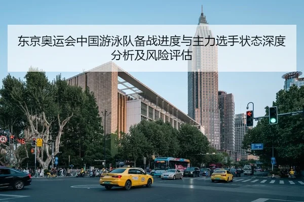 东京奥运会中国游泳队备战进度与主力选手状态深度分析及风险评估