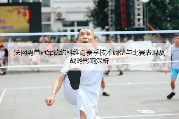 法网男单冠军德约科维奇赛季技术调整与比赛表现及战略影响深析